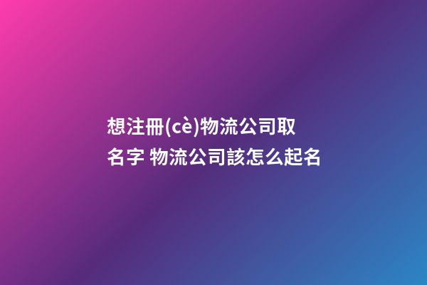 想注冊(cè)物流公司取名字 物流公司該怎么起名-第1張-公司起名-玄機(jī)派